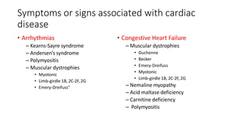 Symptoms or signs associated with cardiac
disease
• Arrhythmias
– Kearns-Sayre syndrome
– Andersen’s syndrome
– Polymyositis
– Muscular dystrophies
• Myotonic
• Limb-girdle 1B, 2C-2F, 2G
• Emery-Dreifuss"
• Congestive Heart Failure
– Muscular dystrophies
• Duchenne
• Becker
• Emery-Dreifuss
• Myotonic
• Limb-girdle 1B, 2C-2F, 2G
– Nemaline myopathy
– Acid maltase deficiency
– Carnitine deficiency
– Polymyositis
 