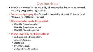 Creatine Kinase
• The CK is elevated in the majority of myopathies but may be normal
in slowly progressive myopathies.
• Duchenne dystrophy, the CK level is invariably at least 10 times (and
often up to 100 times) normal.
• CK may also be markedly elevated:
• LGMD1C (caveolinopathy),
• LGMD2A (calpainopathy), and
• LGMD2B (dysferlinopathy),
• The CK level may not be elevated in
• corticosteroid administration,
• collagen diseases,
• alcoholism
• hyperthyroidism
• profound muscle wasting
 