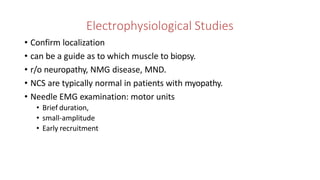 Electrophysiological Studies
• Confirm localization
• can be a guide as to which muscle to biopsy.
• r/o neuropathy, NMG disease, MND.
• NCS are typically normal in patients with myopathy.
• Needle EMG examination: motor units
• Brief duration,
• small-amplitude
• Early recruitment
 