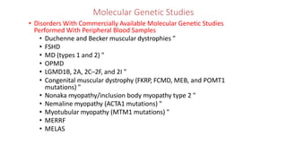 Molecular Genetic Studies
• Disorders With Commercially Available Molecular Genetic Studies
Performed With Peripheral Blood Samples
• Duchenne and Becker muscular dystrophies ”
• FSHD
• MD (types 1 and 2) "
• OPMD
• LGMD1B, 2A, 2C–2F, and 2I "
• Congenital muscular dystrophy (FKRP, FCMD, MEB, and POMT1
mutations) "
• Nonaka myopathy/inclusion body myopathy type 2 "
• Nemaline myopathy (ACTA1 mutations) "
• Myotubular myopathy (MTM1 mutations) "
• MERRF
• MELAS
 