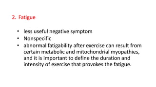 2. Fatigue
• less useful negative symptom
• Nonspecific
• abnormal fatigability after exercise can result from
certain metabolic and mitochondrial myopathies,
and it is important to define the duration and
intensity of exercise that provokes the fatigue.
 