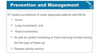 Prevention and Management
 Careful surveillance of newly diagnosed patients with IIM for
 Cancer,
 Lung involvement, and
 Heart involvement,
 As well as careful monitoring of heart and lung function during
the first year of follow-up
 Disease activity scoring
 