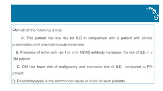 Which of the following is true
A. This patient has low risk for ILD in comparison with a patient with similar
presentation and proximal muscle weakness
B. Presence of either anti –jo-1 or anti- MDA5 antibody increases the risk of ILD in a
DM patient
C. DM has lower risk of malignancy and increased risk of ILD compared to PM
patient
D. Rhabdomyolysis is the commonest cause of death in such patients
 