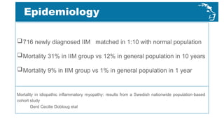 716 newly diagnosed IIM matched in 1:10 with normal population
Mortality 31% in IIM group vs 12% in general population in 10 years
Mortality 9% in IIM group vs 1% in general population in 1 year
Epidemiology
Mortality in idiopathic inflammatory myopathy: results from a Swedish nationwide population-based
cohort study
Gerd Cecilie Dobloug etal
 