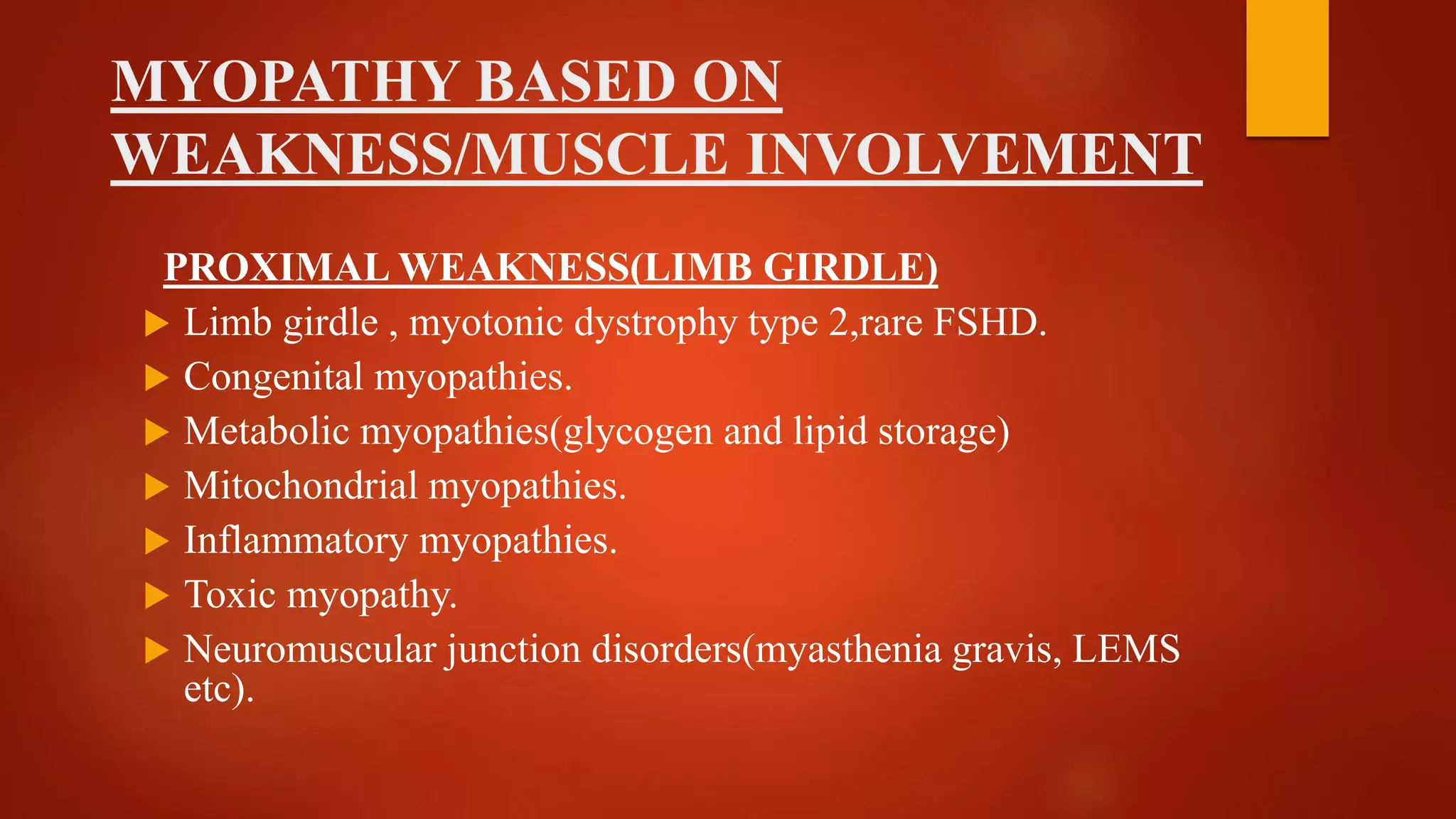 MYOPATHY BASED ON
WEAKNESS/MUSCLE INVOLVEMENT
PROXIMAL WEAKNESS(LIMB GIRDLE)
 Limb girdle , myotonic dystrophy type 2,rare FSHD.
 Congenital myopathies.
 Metabolic myopathies(glycogen and lipid storage)
 Mitochondrial myopathies.
 Inflammatory myopathies.
 Toxic myopathy.
 Neuromuscular junction disorders(myasthenia gravis, LEMS
etc).
 