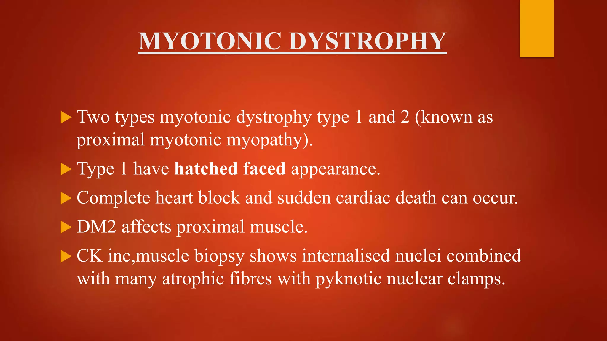 MYOTONIC DYSTROPHY
 Two types myotonic dystrophy type 1 and 2 (known as
proximal myotonic myopathy).
 Type 1 have hatched faced appearance.
 Complete heart block and sudden cardiac death can occur.
 DM2 affects proximal muscle.
 CK inc,muscle biopsy shows internalised nuclei combined
with many atrophic fibres with pyknotic nuclear clamps.
 