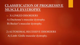 CLASSIFICATION OF PROGRESSIVE
MUSCLE DYSTROPHY
1) X-LINKED DISORDERS
A) Duchenne’s muscular dystrophy.
B) Becker’s muscular dystrophy.
2) AUTOSOMAL RECESSIVE DISORDERS
A) Limb- Girdle muscular dystrophy.
 