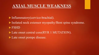 AXIAL MUSCLE WEAKNESS
 Inflammatory(cervico-brachial).
 Isolated neck extensor myopathy/Bent spine syndrome.
 FSHD
 Late onset central core(RYR 1 MUTATION).
 Late onset pompe disease.
 