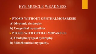EYE MUSCLE WEAKNESS
 PTOSIS WITHOUT OPHTHALMOPARESIS
A) Myotonic dystrophy.
b) Congenital myopathies.
 PTOSIS WITH OPTHALMOPARESIS
A) Oculopharyngeal dystrophy.
b) Mitochondrial myopathy.
 