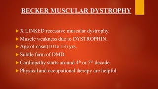 BECKER MUSCULAR DYSTROPHY
 X LINKED recessive muscular dystrophy.
 Muscle weakness due to DYSTROPHIN.
 Age of onset(10 to 13) yrs.
 Subtle form of DMD.
 Cardiopathy starts around 4th or 5th decade.
 Physical and occupational therapy are helpful.
 