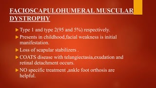 FACIOSCAPULOHUMERAL MUSCULAR
DYSTROPHY
 Type 1 and type 2(95 and 5%) respectively.
 Presents in childhood,facial weakness is initial
manifestation.
 Loss of scapular stabilizers .
 COATS disease with telangiectasia,exudation and
retinal detachment occurs.
 NO specific treatment ,ankle foot orthosis are
helpful.
 