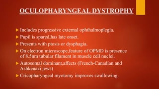 OCULOPHARYNGEAL DYSTROPHY
 Includes progressive external ophthalmoplegia.
 Pupil is spared,has late onset.
 Presents with ptosis or dysphagia.
 On electron microscope,feature of OPMD is presence
of 8.5nm tubular filament in muscle cell nuclei.
 Autosomal dominant,affects (French-Canadian and
Ashkenazi jews)
 Cricopharyngeal myotomy improves swallowing.
 
