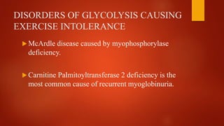 DISORDERS OF GLYCOLYSIS CAUSING
EXERCISE INTOLERANCE
 McArdle disease caused by myophosphorylase
deficiency.
 Carnitine Palmitoyltransferase 2 deficiency is the
most common cause of recurrent myoglobinuria.
 