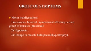 GROUP OF SYMPTOMS
 Motor manifestations-
1)weakness- bilateral ,symmetrical affecting certain
group of muscles (proximal).
2) Hypotonia .
3) Change in muscle bulk(pseudohypertrophy).
 