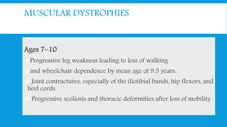 MUSCULAR DYSTROPHIES
Ages 7–10
Progressive leg weakness leading to loss of walking
and wheelchair dependence by mean age of 9.5 years.
 Joint contractures, especially of the iliotibial bands, hip flexors, and
heel cords.
 Progressive scoliosis and thoracic deformities after loss of mobility
 