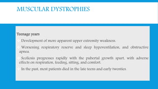 MUSCULAR DYSTROPHIES
Teenage years
 Development of more apparent upper extremity weakness.
 Worsening respiratory reserve and sleep hypoventilation, and obstructive
apnea.
 Scoliosis progresses rapidly with the pubertal growth spurt, with adverse
effects on respiration, feeding, sitting, and comfort.
 In the past, most patients died in the late teens and early twenties.
 