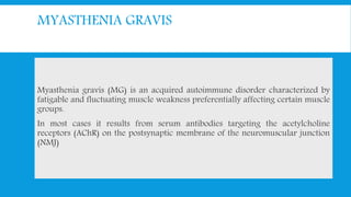 MYASTHENIA GRAVIS
Myasthenia gravis (MG) is an acquired autoimmune disorder characterized by
fatigable and fluctuating muscle weakness preferentially affecting certain muscle
groups.
In most cases it results from serum antibodies targeting the acetylcholine
receptors (AChR) on the postsynaptic membrane of the neuromuscular junction
(NMJ)
 