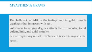 MYASTHENIA GRAVIS
The hallmark of MG is fluctuating and fatigable muscle
weakness that improves with rest.
•Weakness to varying degrees affects the extraocular, facial,
bulbar, limb, and axial muscles.
Severe respiratory muscle involvement is seen in myasthenic
crisis .
 