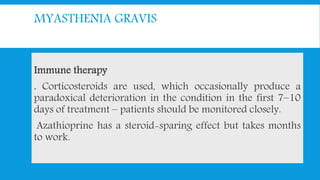 MYASTHENIA GRAVIS
Immune therapy
. Corticosteroids are used, which occasionally produce a
paradoxical deterioration in the condition in the first 7–10
days of treatment – patients should be monitored closely.
Azathioprine has a steroid-sparing effect but takes months
to work.
 