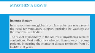 MYASTHENIA GRAVIS
Immune therapy
Intravenous immunoglobulin or plasmapheresis may prevent
the need for ventilatory support, probably by washing out
the abnormal antibodies.
The role of thymectomy in the control of myasthenia remains
contentious. Most authorities advocate thymectomy in young
patients, increasing the chance of disease remission from 30
to 40% in 3 years.
 