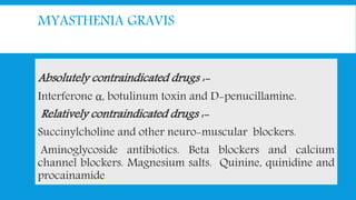 MYASTHENIA GRAVIS
Absolutely contraindicated drugs :-
Interferone α, botulinum toxin and D-penucillamine.
Relatively contraindicated drugs :-
Succinylcholine and other neuro-muscular blockers.
Aminoglycoside antibiotics. Beta blockers and calcium
channel blockers. Magnesium salts. Quinine, quinidine and
procainamide.
 