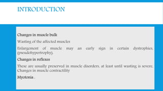INTRODUCTION
Changes in muscle bulk
Wasting of the affected muscles
Enlargement of muscle may an early sign in certain dystrophies,
(pseudohypertrophy).
Changes in reflexes
These are usually preserved in muscle disorders, at least until wasting is severe,
Changes in muscle contractility
Myotonia .
 