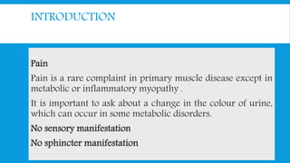 INTRODUCTION
Pain
Pain is a rare complaint in primary muscle disease except in
metabolic or inflammatory myopathy .
It is important to ask about a change in the colour of urine,
which can occur in some metabolic disorders.
No sensory manifestation
No sphincter manifestation
 