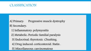 CLASSIFICATION
A] Primary: Progressive muscle dystrophy
B] Secondary:
1] Inflammatory: polymyositis
2] Metabolic: Periodic familial paralysis
3] Endocrinal: thyrotoxic .Chushing.
4] Drug induced: corticosteroid. Statin .
5] Miscellaneous: carcinomatous
 