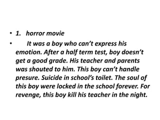 • 1. horror movie
• It was a boy who can’t express his
emotion. After a half term test, boy doesn’t
get a good grade. His teacher and parents
was shouted to him. This boy can’t handle
presure. Suicide in school’s toilet. The soul of
this boy were locked in the school forever. For
revenge, this boy kill his teacher in the night.
 