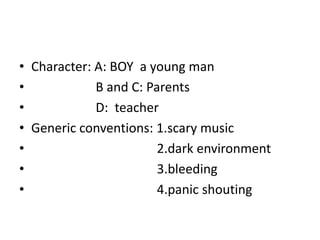 • Character: A: BOY a young man
• B and C: Parents
• D: teacher
• Generic conventions: 1.scary music
• 2.dark environment
• 3.bleeding
• 4.panic shouting
 