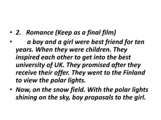 • 2. Romance (Keep as a final film)
• a boy and a girl were best friend for ten
years. When they were children. They
inspired each other to get into the best
university of UK. They promised after they
receive their offer. They went to the Finland
to view the polar lights.
• Now, on the snow field. With the polar lights
shining on the sky, boy proposals to the girl.
 
