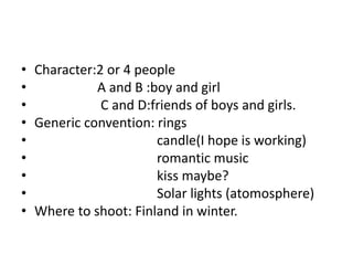 • Character:2 or 4 people
• A and B :boy and girl
• C and D:friends of boys and girls.
• Generic convention: rings
• candle(I hope is working)
• romantic music
• kiss maybe?
• Solar lights (atomosphere)
• Where to shoot: Finland in winter.
 