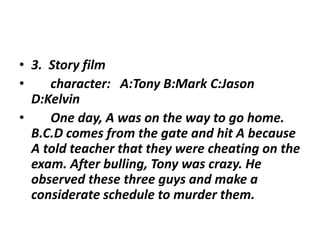 • 3. Story film
• character: A:Tony B:Mark C:Jason
D:Kelvin
• One day, A was on the way to go home.
B.C.D comes from the gate and hit A because
A told teacher that they were cheating on the
exam. After bulling, Tony was crazy. He
observed these three guys and make a
considerate schedule to murder them.
 