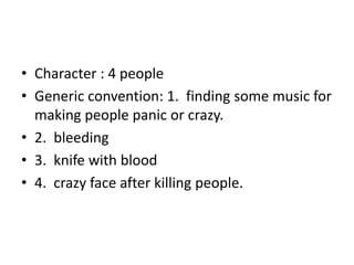 • Character : 4 people
• Generic convention: 1. finding some music for
making people panic or crazy.
• 2. bleeding
• 3. knife with blood
• 4. crazy face after killing people.
 