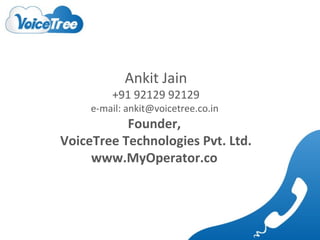 Ankit Jain

+91 92129 92129

e-mail: ankit@voicetree.co.in

Founder,
VoiceTree Technologies Pvt. Ltd.
www.MyOperator.co

 