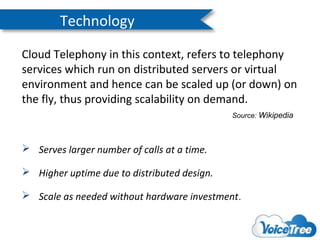 Technology
Cloud Telephony in this context, refers to telephony
services which run on distributed servers or virtual
environment and hence can be scaled up (or down) on
the fly, thus providing scalability on demand.
Source: Wikipedia

 Serves larger number of calls at a time.
 Higher uptime due to distributed design.
 Scale as needed without hardware investment.

 