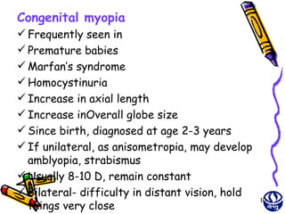 Congenital myopia
 Frequently seen in
 Premature babies
 Marfan’s syndrome
 Homocystinuria
 Increase in axial length
 Increase inOverall globe size
 Since birth, diagnosed at age 2-3 years
 If unilateral, as anisometropia, may develop
  amblyopia, strabismus
 Usually 8-10 D, remain constant
 Bilateral- difficulty in distant vision, hold
                                                  10
  things very close
 