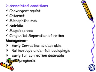  Associated conditions
 Convergent squint
 Cataract
 Microphthalmos
 Aniridia
 Megalocornea
 Congenital Separation of retina
Management
 Early Correction is desirable
 Retinoscopy under full cycloplegia
 Early full correction desirable
 Poor prognosis
                                       11
 
