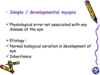 • Simple / developmental myopia

 Physiological error not associated with any
  disease of the eye

 Etiology :
 Normal biological variation in development of
  eye
 Inheritence


                                                  12
 