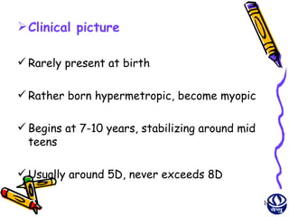  Clinical picture

 Rarely present at birth

 Rather born hypermetropic, become myopic

 Begins at 7-10 years, stabilizing around mid
  teens

 Usually around 5D, never exceeds 8D

                                                 14
 