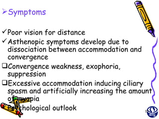 Symptoms

 Poor vision for distance
 Asthenopic symptoms develop due to
  dissociation between accommodation and
  convergence
Convergence weakness, exophoria,
  suppression
Excessive accommodation inducing ciliary
  spasm and artificially increasing the amount
  of myopia
 Psychological outlook                     15
 