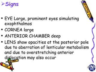 Signs

 EYE Large, prominent eyes simulating
  exophthalmos
 CORNEA large
 ANTERIOR CHAMBER deep
 LENS show opacities at the posterior pole
  due to aberration of lenticular metabolism
  and due to overstretching anterior
  dislocation may also occur

                                           20
 