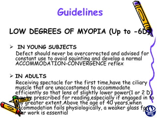 Guidelines
LOW DEGREES OF MYOPIA (Up to -6D)

 IN YOUNG SUBJECTS
  Defect should never be overcorrected and advised for
 constant use to avoid squinting and develop a normal
 ACCOMMODATION-CONVERGENCE reflex

 IN ADULTS
  Receiving spectacle for the first time,have the ciliary
  muscle that are unaccostomed to accommodate
  efficiently so that lens of slightly lower power(1 or 2 D)
  may be prescribed for reading,especially if engaged in to
  any greater extent.Above the age of 40 years,when
  accommodation fails physiologically, a weaker glass for
                                                        28
  near work is essential
 