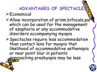 ADVANTAGES OF SPECTACLES
 Economical
 Allow incorporation of prism,bifocals,pal
  which can be used for the management
  of esophoria or any accommodative
  disorders accompanying myopia
 Spectacles require less accommodation
  than contact lens for myopia that
  likelihood of accommodative asthenopia
  or near point blur in patients
  approaching presbyopia may be less

                                          31
 