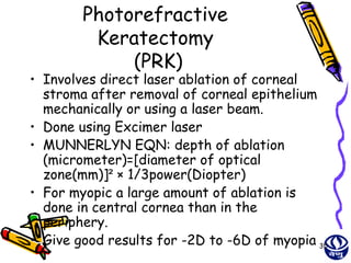 Photorefractive
         Keratectomy
             (PRK)
• Involves direct laser ablation of corneal
  stroma after removal of corneal epithelium
  mechanically or using a laser beam.
• Done using Excimer laser
• MUNNERLYN EQN: depth of ablation
  (micrometer)=[diameter of optical
  zone(mm)]² × 1/3power(Diopter)
• For myopic a large amount of ablation is
  done in central cornea than in the
  periphery.
• Give good results for -2D to -6D of myopia 35
 