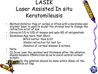 LASIK
       Laser Assisted In situ
          Keratomileusis
• Method:Anterior flap of cornea is lifted with a keratome and
  excimer laser is used to sculpt the stromal bed to change the
  refractive error of eye
• Corrects 0.5 to 12D of myopia and upto 8D of astigmatism
• Guidelines:Age more than 18yrs
             BCVA better than 6/12
             Stable refraction for last 1yr
             Absence of corneal disease & ectasia
• Note:
• (1) In no case the residual bed thickness after the ablation
  should measure 250microns so as to avoid central corneal
  ectasia
• (2) Ideally the ablation should be done within 30sec of the
  preparation of flap
                                                                  36
 