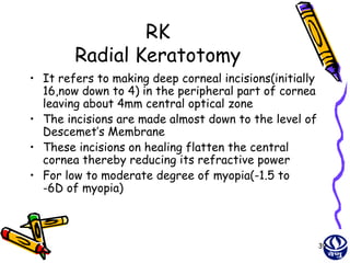 RK
        Radial Keratotomy
• It refers to making deep corneal incisions(initially
  16,now down to 4) in the peripheral part of cornea
  leaving about 4mm central optical zone
• The incisions are made almost down to the level of
  Descemet’s Membrane
• These incisions on healing flatten the central
  cornea thereby reducing its refractive power
• For low to moderate degree of myopia(-1.5 to
  -6D of myopia)



                                                         39
 