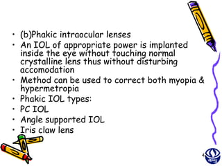 • (b)Phakic intraocular lenses
• An IOL of appropriate power is implanted
  inside the eye without touching normal
  crystalline lens thus without disturbing
  accomodation
• Method can be used to correct both myopia &
  hypermetropia
• Phakic IOL types:
• PC IOL
• Angle supported IOL
• Iris claw lens

                                            42
 