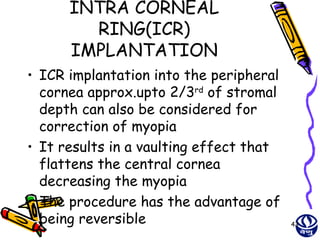 INTRA CORNEAL
        RING(ICR)
      IMPLANTATION
• ICR implantation into the peripheral
  cornea approx.upto 2/3rd of stromal
  depth can also be considered for
  correction of myopia
• It results in a vaulting effect that
  flattens the central cornea
  decreasing the myopia
• The procedure has the advantage of
  being reversible                       43
 