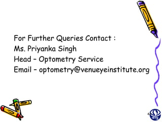 For Further Queries Contact :
Ms. Priyanka Singh
Head – Optometry Service
Email – optometry@venueyeinstitute.org




                                     44
 